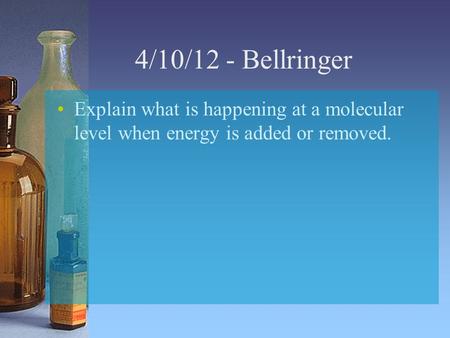 4/10/12 - Bellringer Explain what is happening at a molecular level when energy is added or removed.
