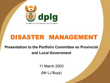 1 DISASTER MANAGEMENT Presentation to the Portfolio Committee on Provincial and Local Government 11 March 2003 (Mr LJ Buys)