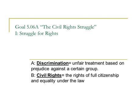 Goal 5.06A “The Civil Rights Struggle” I: Struggle for Rights A: Discrimination= unfair treatment based on prejudice against a certain group. B: Civil.