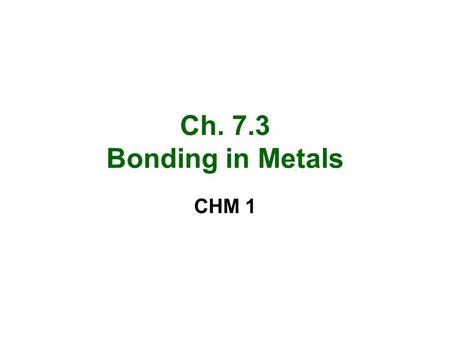 Ch. 7.3 Bonding in Metals CHM 1. Metallic Bonds and properties Metals are made up of closely packed cations and free floating valence electrons –Sea of.