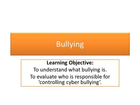 Bullying Learning Objective: To understand what bullying is. To evaluate who is responsible for ‘controlling cyber bullying’.