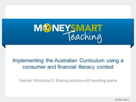 © ASIC 2012 Implementing the Australian Curriculum using a consumer and financial literacy context Teacher Workshop 3: Sharing practice with teaching teams.