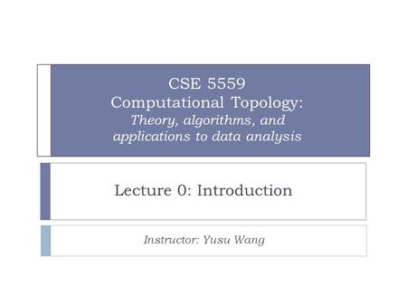 CSE 5559 Computational Topology: Theory, algorithms, and applications to data analysis Lecture 0: Introduction Instructor: Yusu Wang.