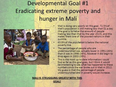 Developmental Goal #1 Eradicating extreme poverty and hunger in Mali Mali is doing very poorly on this goal. 72.5% of Mali’s population is still making.