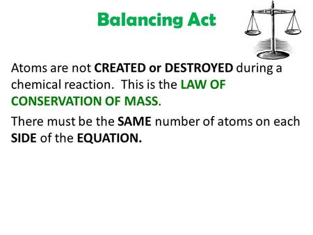 Balancing Act Atoms are not CREATED or DESTROYED during a chemical reaction. This is the LAW OF CONSERVATION OF MASS. There must be the SAME number of.
