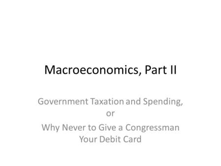 Macroeconomics, Part II Government Taxation and Spending, or Why Never to Give a Congressman Your Debit Card.