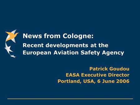 News from Cologne: Recent developments at the European Aviation Safety Agency Patrick Goudou EASA Executive Director Portland, USA, 6 June 2006.
