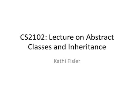 CS2102: Lecture on Abstract Classes and Inheritance Kathi Fisler.