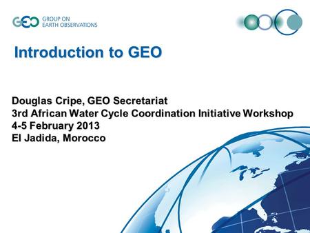 Douglas Cripe, GEO Secretariat 3rd African Water Cycle Coordination Initiative Workshop 4-5 February 2013 El Jadida, Morocco Introduction to GEO.