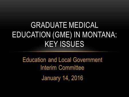 Education and Local Government Interim Committee January 14, 2016 GRADUATE MEDICAL EDUCATION (GME) IN MONTANA: KEY ISSUES.