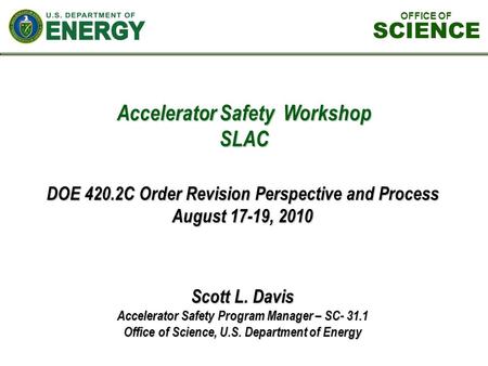 Accelerator Safety Workshop SLAC Scott L. Davis Accelerator Safety Program Manager – SC- 31.1 Office of Science, U.S. Department of Energy DOE 420.2C Order.