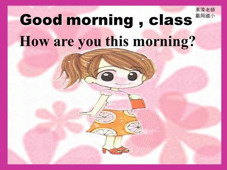 Good m mm morning, class 素淩老師 鳳岡國小 How are you this morning?