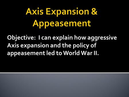 Objective: I can explain how aggressive Axis expansion and the policy of appeasement led to World War II.