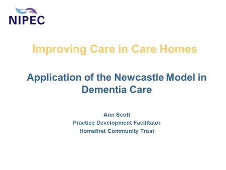 Improving Care in Care Homes Application of the Newcastle Model in Dementia Care Ann Scott Practice Development Facilitator Homefirst Community Trust.