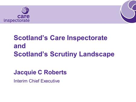Scotland’s Care Inspectorate and Scotland’s Scrutiny Landscape Jacquie C Roberts Interim Chief Executive.