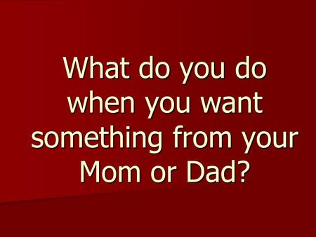 What do you do when you want something from your Mom or Dad?