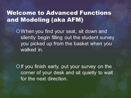 Welcome to Advanced Functions and Modeling (aka AFM)  When you find your seat, sit down and silently begin filling out the student survey you picked up.