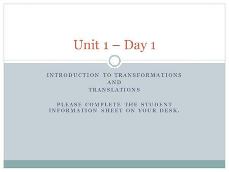 INTRODUCTION TO TRANSFORMATIONS AND TRANSLATIONS PLEASE COMPLETE THE STUDENT INFORMATION SHEET ON YOUR DESK. Unit 1 – Day 1.