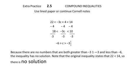 Extra Practice 2.5 COMPOUND INEQUALITIES Use lined paper or continue Cornell notes 22 < −3c + 4 < 14 − 4 − 4 − 4 18 < −3c < 10 ____ ____ ____ - 3 -3 -3.