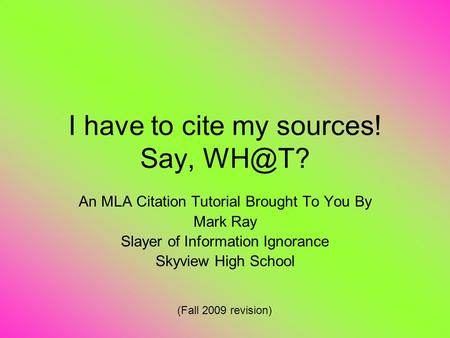 I have to cite my sources! Say, An MLA Citation Tutorial Brought To You By Mark Ray Slayer of Information Ignorance Skyview High School (Fall 2009.