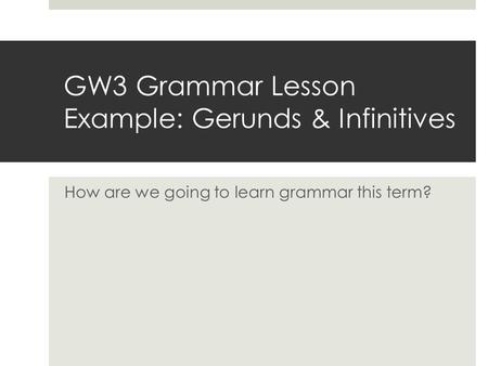 GW3 Grammar Lesson Example: Gerunds & Infinitives How are we going to learn grammar this term?