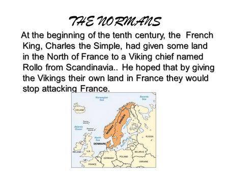 THE NORMANS At the beginning of the tenth century, the French King, Charles the Simple, had given some land in the North of France to a Viking chief named.