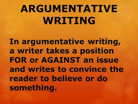 ARGUMENTATIVE WRITING In argumentative writing, a writer takes a position FOR or AGAINST an issue and writes to convince the reader to believe or do something.