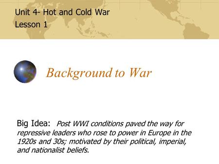 Background to War Unit 4- Hot and Cold War Lesson 1 Big Idea: Post WWI conditions paved the way for repressive leaders who rose to power in Europe in the.