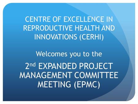 CENTRE OF EXCELLENCE IN REPRODUCTIVE HEALTH AND INNOVATIONS (CERHI) Welcomes you to the 2 nd EXPANDED PROJECT MANAGEMENT COMMITTEE MEETING (EPMC)