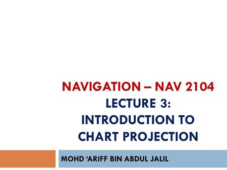 NAVIGATION – NAV 2104 LECTURE 3: INTRODUCTION TO CHART PROJECTION MOHD ‘ARIFF BIN ABDUL JALIL.