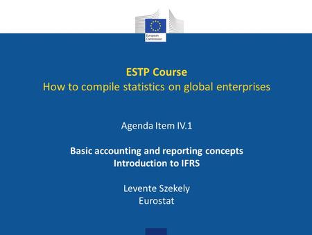 ESTP Course How to compile statistics on global enterprises Agenda Item IV.1 Basic accounting and reporting concepts Introduction to IFRS Levente Szekely.