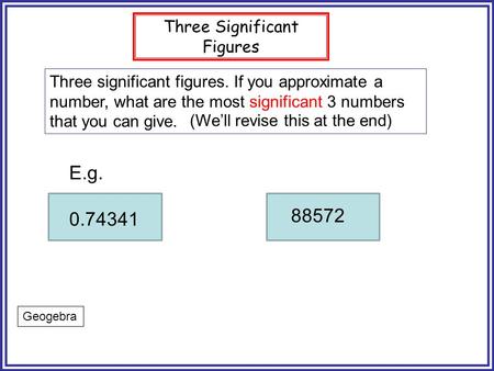 Three Significant Figures Three significant figures. If you approximate a number, what are the most significant 3 numbers that you can give. E.g. 0.74341.
