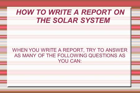 HOW TO WRITE A REPORT ON THE SOLAR SYSTEM WHEN YOU WRITE A REPORT, TRY TO ANSWER AS MANY OF THE FOLLOWING QUESTIONS AS YOU CAN: