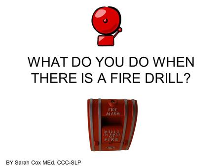 WHAT DO YOU DO WHEN THERE IS A FIRE DRILL? BY Sarah Cox MEd. CCC-SLP.