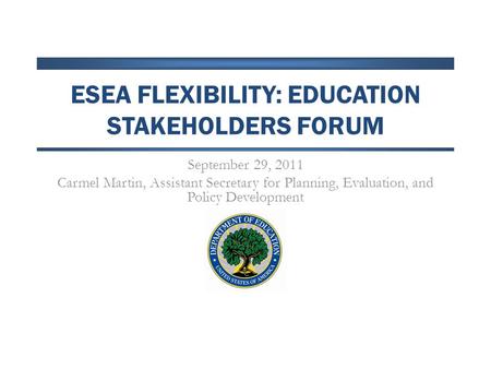 ESEA FLEXIBILITY: EDUCATION STAKEHOLDERS FORUM September 29, 2011 Carmel Martin, Assistant Secretary for Planning, Evaluation, and Policy Development.
