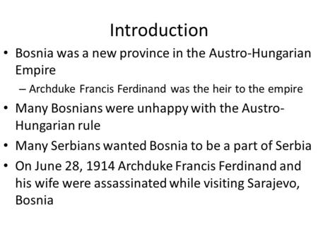 Introduction Bosnia was a new province in the Austro-Hungarian Empire – Archduke Francis Ferdinand was the heir to the empire Many Bosnians were unhappy.