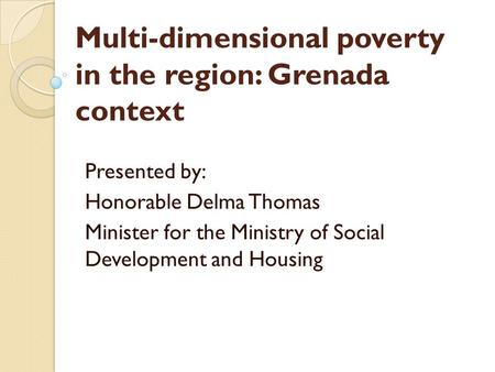 Multi-dimensional poverty in the region: Grenada context Presented by: Honorable Delma Thomas Minister for the Ministry of Social Development and Housing.