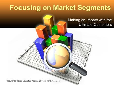 Focusing on Market Segments Making an Impact with the Ultimate Customers Copyright © Texas Education Agency, 2011. All rights reserved.