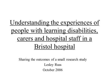 Understanding the experiences of people with learning disabilities, carers and hospital staff in a Bristol hospital Sharing the outcomes of a small research.