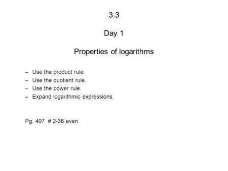 3.3 Day 1 Properties of logarithms –Use the product rule. –Use the quotient rule. –Use the power rule. –Expand logarithmic expressions. Pg. 407 # 2-36.