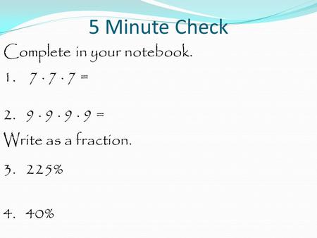 5 Minute Check Complete in your notebook. 1. 7 · 7 · 7 = 2. 9 · 9 · 9 · 9 = Write as a fraction. 3. 225% 4. 40%