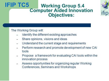 IFIP TC5 Working Group 5.4 Computer Aided Innovation Objectives: The Working Group will: – Identify the different existing approaches – Share opinions,