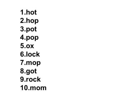 1.hot 2.hop 3.pot 4.pop 5.ox 6.lock 7.mop 8.got 9.rock 10.mom.