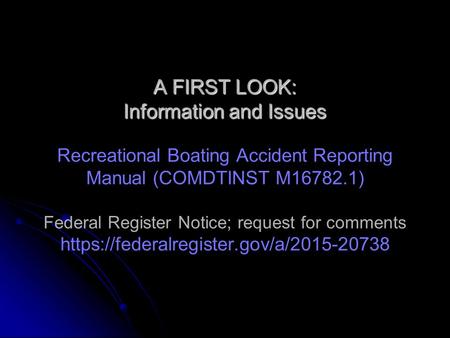 A FIRST LOOK: Information and Issues A FIRST LOOK: Information and Issues Recreational Boating Accident Reporting Manual (COMDTINST M16782.1) Federal Register.