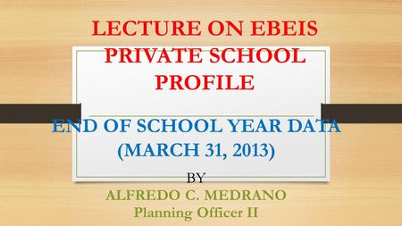 LECTURE ON EBEIS PRIVATE SCHOOL PROFILE END OF SCHOOL YEAR DATA (MARCH 31, 2013) BY ALFREDO C. MEDRANO Planning Officer II.