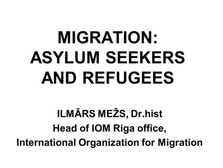 MIGRATION: ASYLUM SEEKERS AND REFUGEES ILMĀRS MEŽS, Dr.hist Head of IOM Riga office, International Organization for Migration.