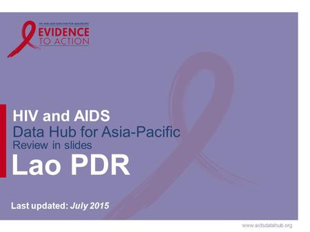 Www.aidsdatahub.org HIV and AIDS Data Hub for Asia-Pacific Review in slides Lao PDR Last updated: July 2015.