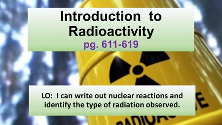 Introduction to Radioactivity pg. 611-619 LO: I can write out nuclear reactions and identify the type of radiation observed.