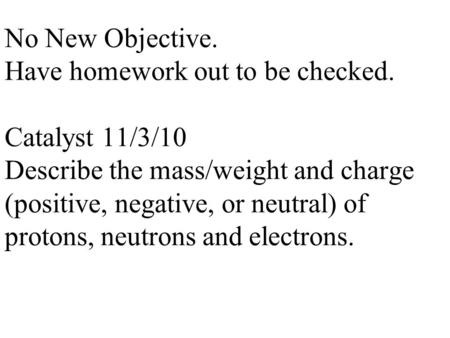 No New Objective. Have homework out to be checked. Catalyst 11/3/10 Describe the mass/weight and charge (positive, negative, or neutral) of protons, neutrons.