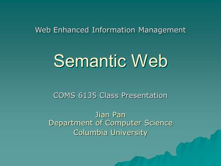 Semantic Web COMS 6135 Class Presentation Jian Pan Department of Computer Science Columbia University Web Enhanced Information Management.